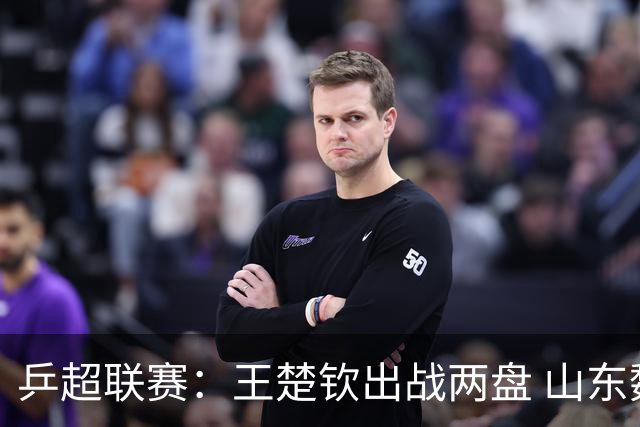 乒超联赛：王楚钦出战两盘 山东魏桥获两连胜