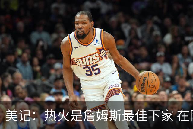 美记：热火是詹姆斯最佳下家 在防守端他可以被保护起来